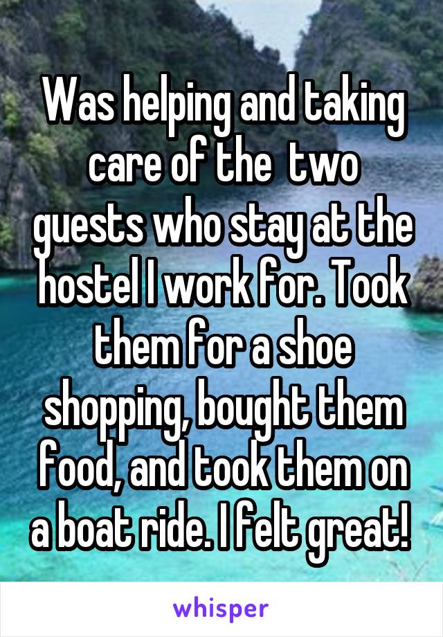 Was helping and taking care of the  two guests who stay at the hostel I work for. Took them for a shoe shopping, bought them food, and took them on a boat ride. I felt great! 