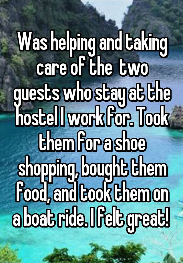 Was helping and taking care of the  two guests who stay at the hostel I work for. Took them for a shoe shopping, bought them food, and took them on a boat ride. I felt great! 