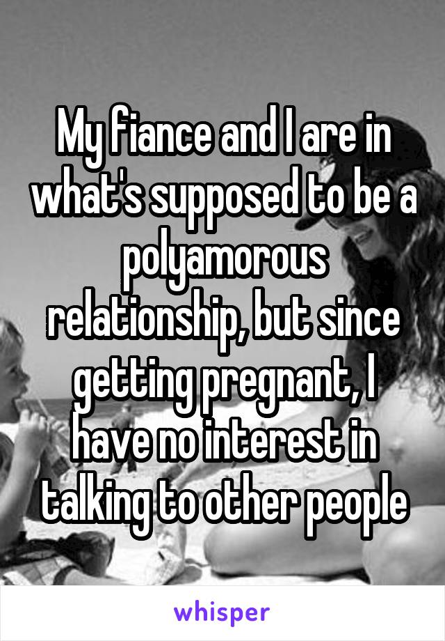 My fiance and I are in what's supposed to be a polyamorous relationship, but since getting pregnant, I have no interest in talking to other people