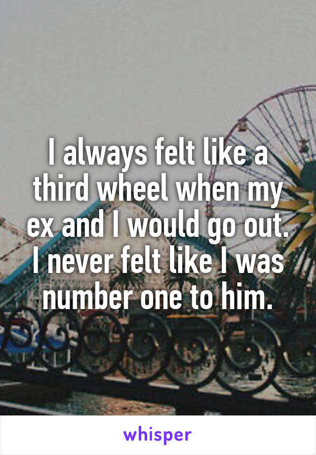 I always felt like a third wheel when my ex and I would go out.
I never felt like I was number one to him.