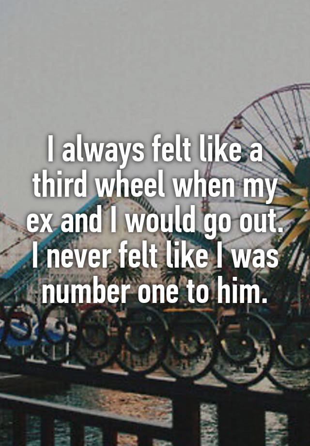 I always felt like a third wheel when my ex and I would go out.
I never felt like I was number one to him.