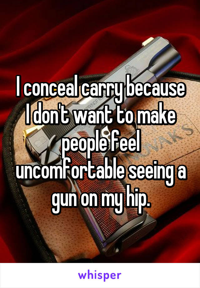 I conceal carry because I don't want to make people feel uncomfortable seeing a gun on my hip.