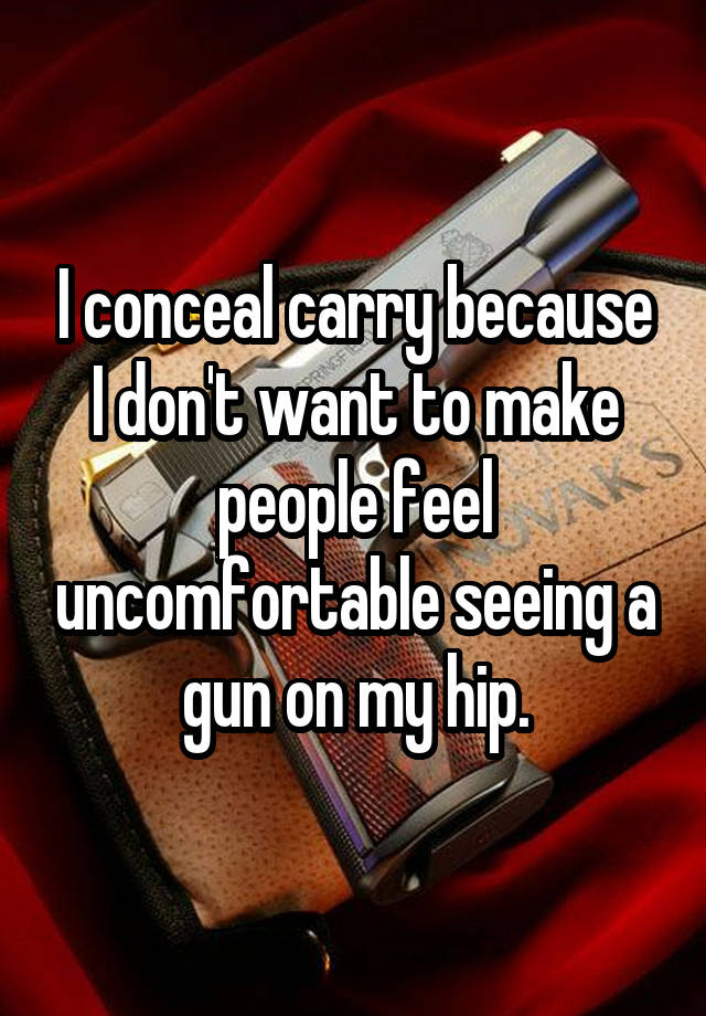 I conceal carry because I don't want to make people feel uncomfortable seeing a gun on my hip.