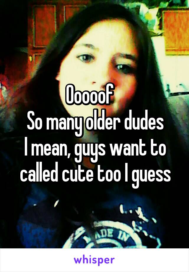 Ooooof   
So many older dudes
I mean, guys want to called cute too I guess