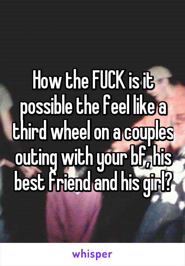 How the FUCK is it possible the feel like a third wheel on a couples outing with your bf, his best friend and his girl?