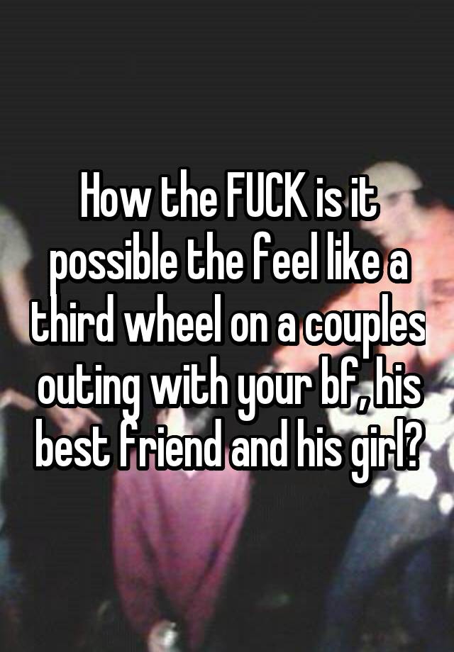 How the FUCK is it possible the feel like a third wheel on a couples outing with your bf, his best friend and his girl?