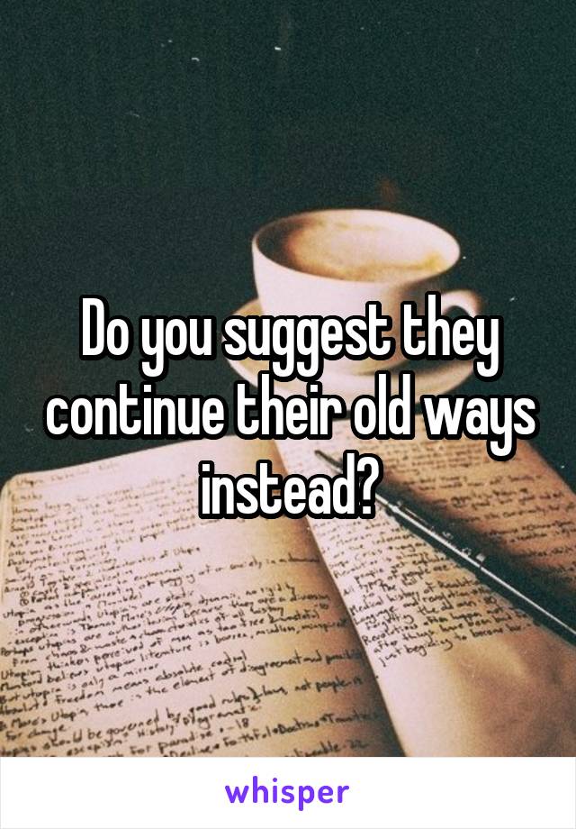 Do you suggest they continue their old ways instead?