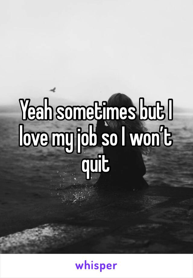 Yeah sometimes but I love my job so I won’t quit 