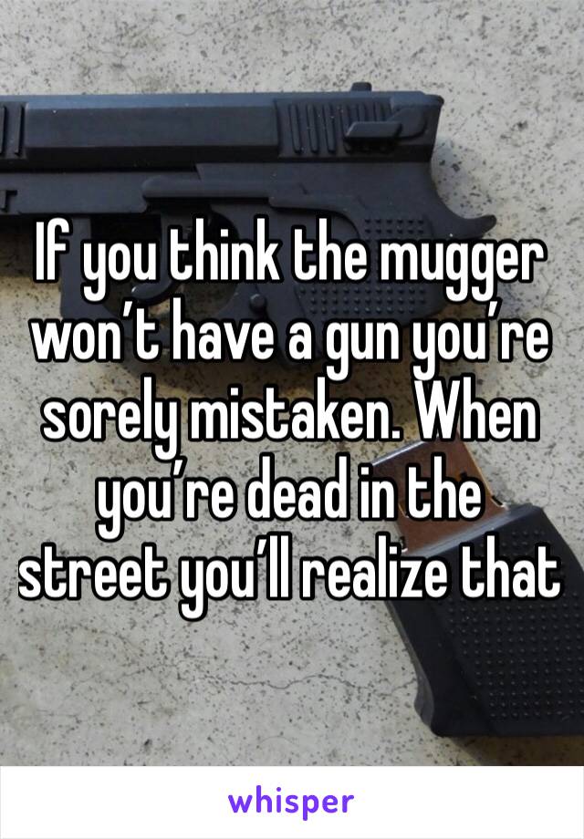 If you think the mugger won’t have a gun you’re sorely mistaken. When you’re dead in the street you’ll realize that