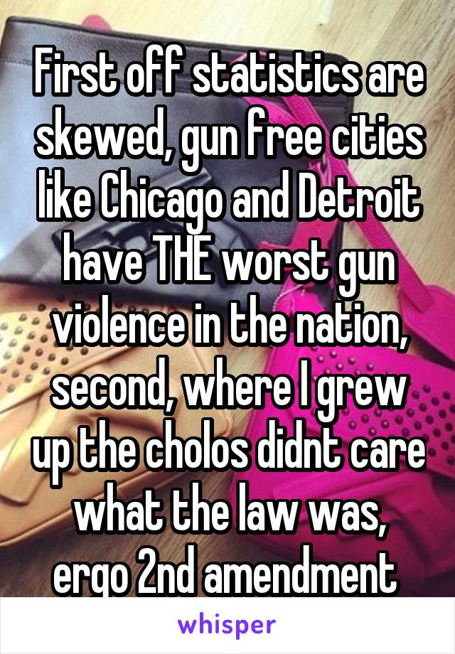 First off statistics are skewed, gun free cities like Chicago and Detroit have THE worst gun violence in the nation, second, where I grew up the cholos didnt care what the law was, ergo 2nd amendment 