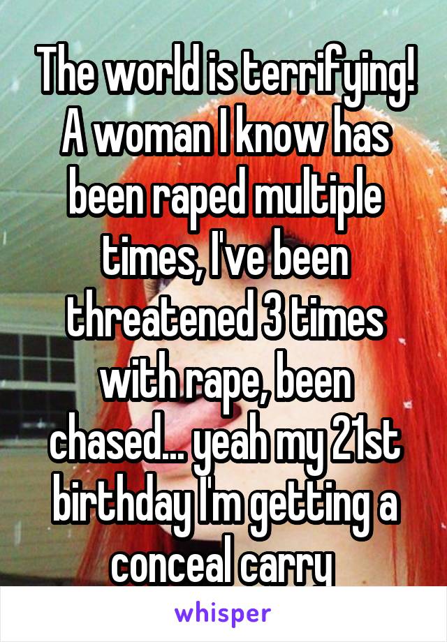 The world is terrifying! A woman I know has been raped multiple times, I've been threatened 3 times with rape, been chased... yeah my 21st birthday I'm getting a conceal carry 