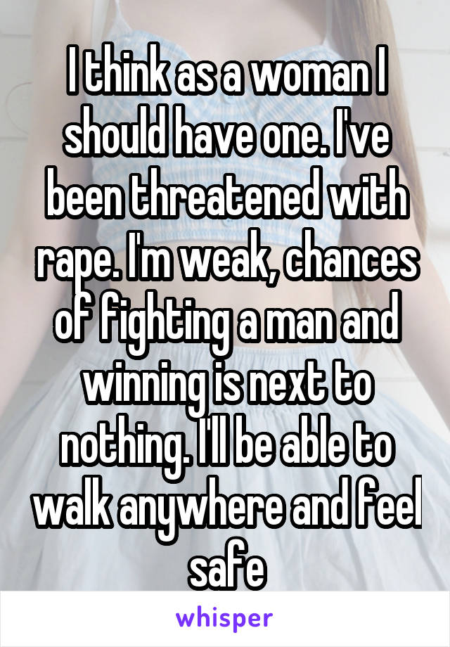 I think as a woman I should have one. I've been threatened with rape. I'm weak, chances of fighting a man and winning is next to nothing. I'll be able to walk anywhere and feel safe