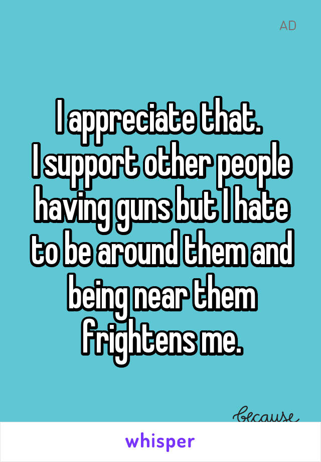 I appreciate that. 
I support other people having guns but I hate to be around them and being near them frightens me.