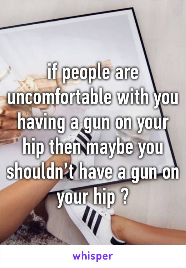 if people are uncomfortable with you having a gun on your hip then maybe you shouldn’t have a gun on your hip ?