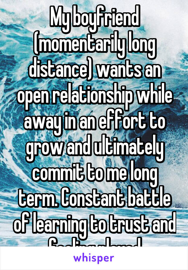 My boyfriend (momentarily long distance) wants an open relationship while away in an effort to grow and ultimately commit to me long term. Constant battle of learning to trust and feeling played
