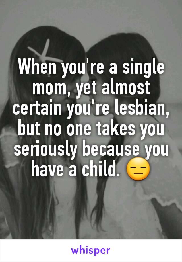 When you're a single mom, yet almost certain you're lesbian, but no one takes you seriously because you have a child. 😑