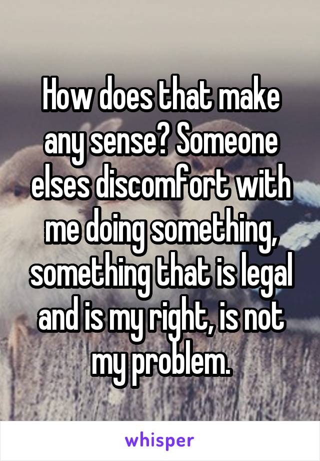 How does that make any sense? Someone elses discomfort with me doing something, something that is legal and is my right, is not my problem.