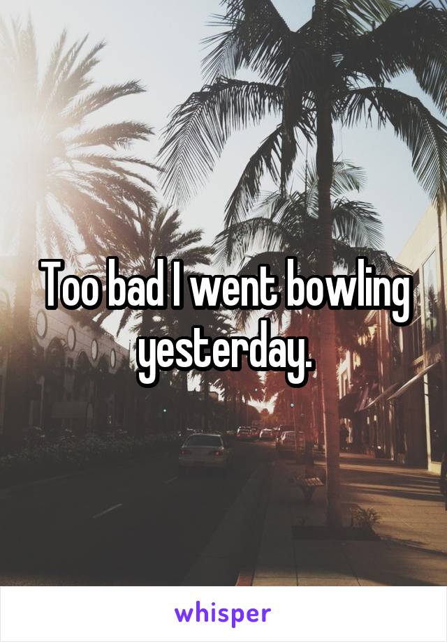 Too bad I went bowling yesterday.