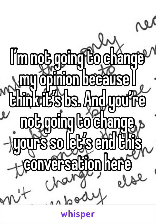 I’m not going to change my opinion because I think it’s bs. And you’re not going to change yours so let’s end this conversation here 