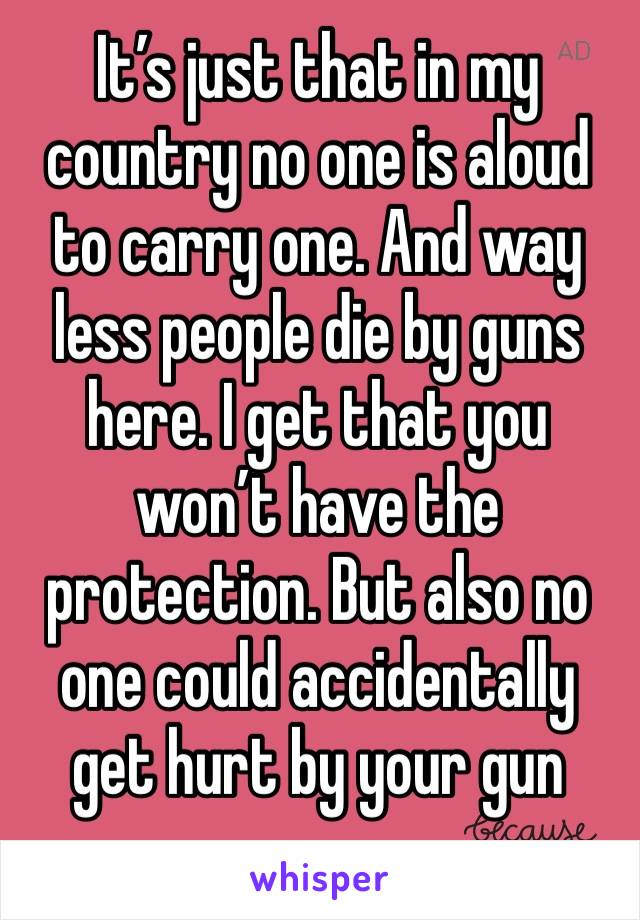 It’s just that in my country no one is aloud to carry one. And way less people die by guns here. I get that you won’t have the protection. But also no one could accidentally get hurt by your gun 