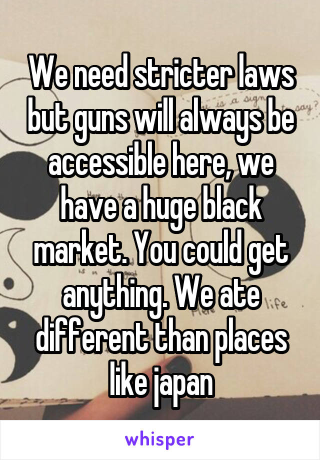 We need stricter laws but guns will always be accessible here, we have a huge black market. You could get anything. We ate different than places like japan