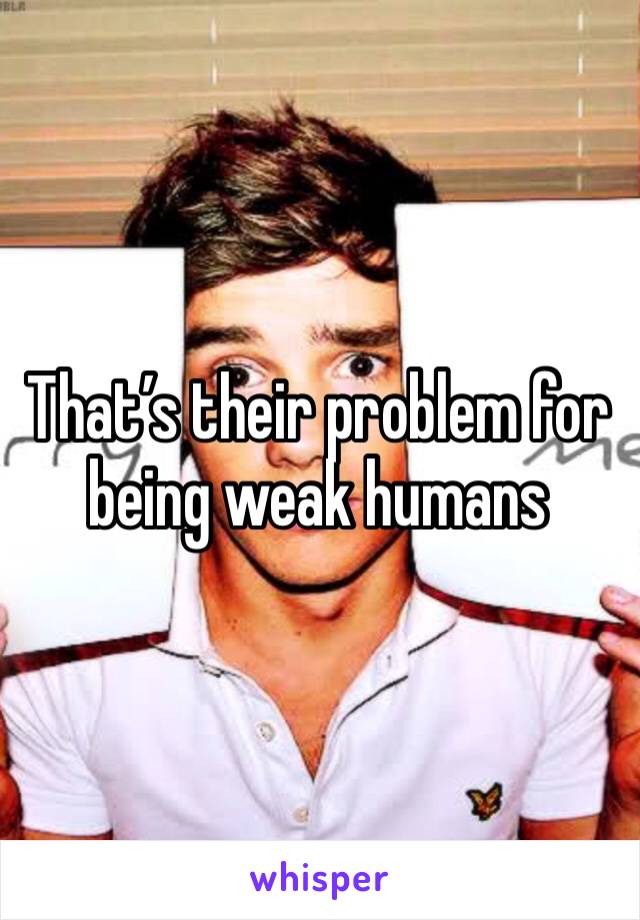 That’s their problem for being weak humans