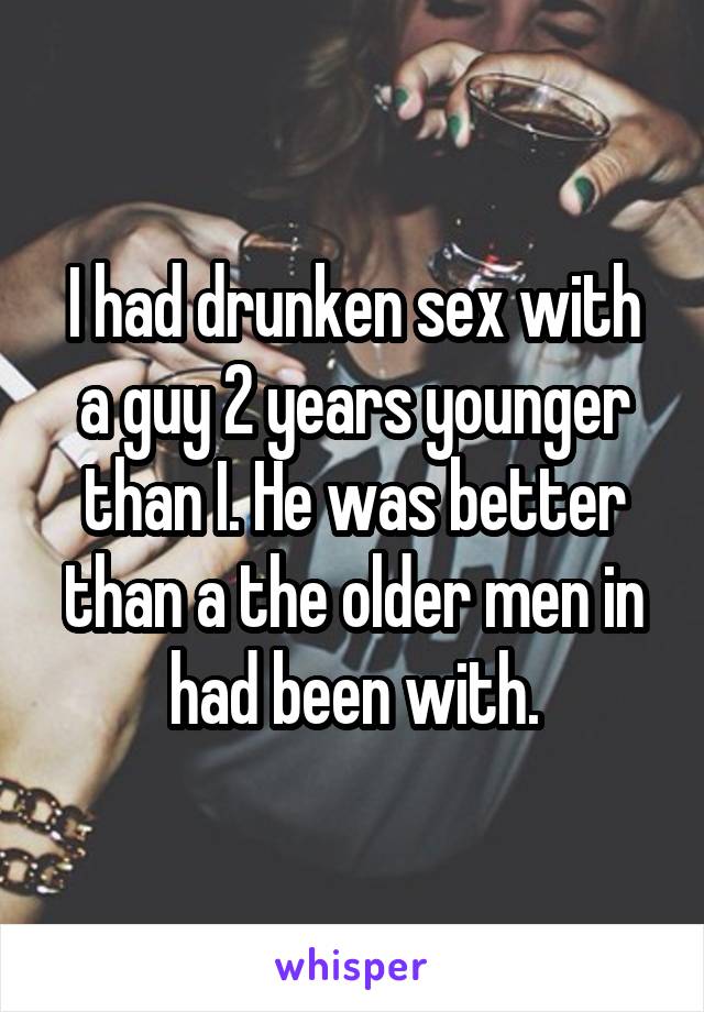 I had drunken sex with a guy 2 years younger than I. He was better than a the older men in had been with.