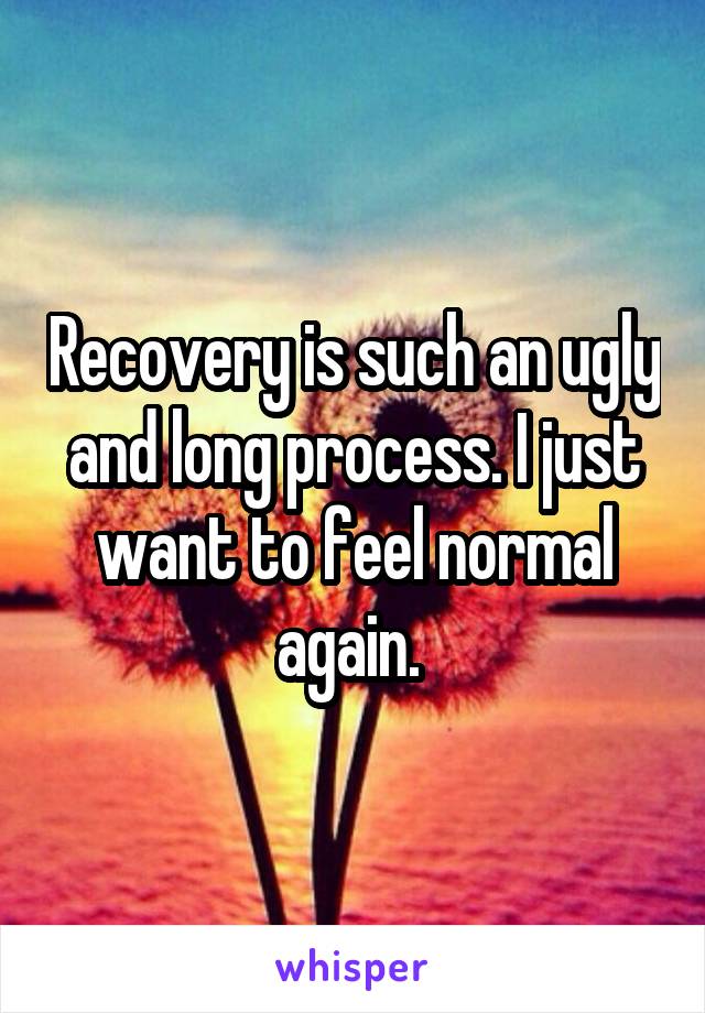 Recovery is such an ugly and long process. I just want to feel normal again. 