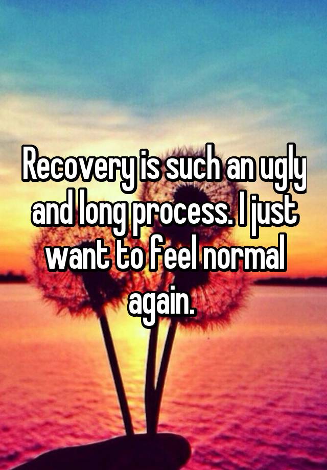 Recovery is such an ugly and long process. I just want to feel normal again. 