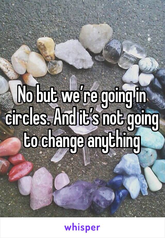 No but we’re going in circles. And it’s not going to change anything 