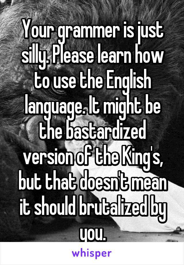 Your grammer is just silly. Please learn how to use the English language. It might be the bastardized version of the King's, but that doesn't mean it should brutalized by you.