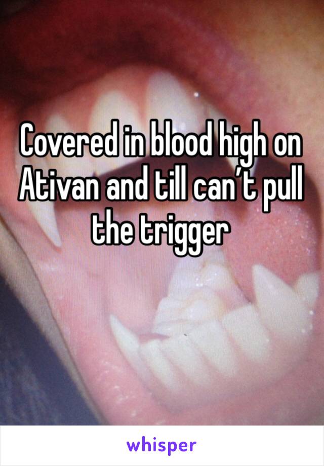 Covered in blood high on Ativan and till can’t pull the trigger

