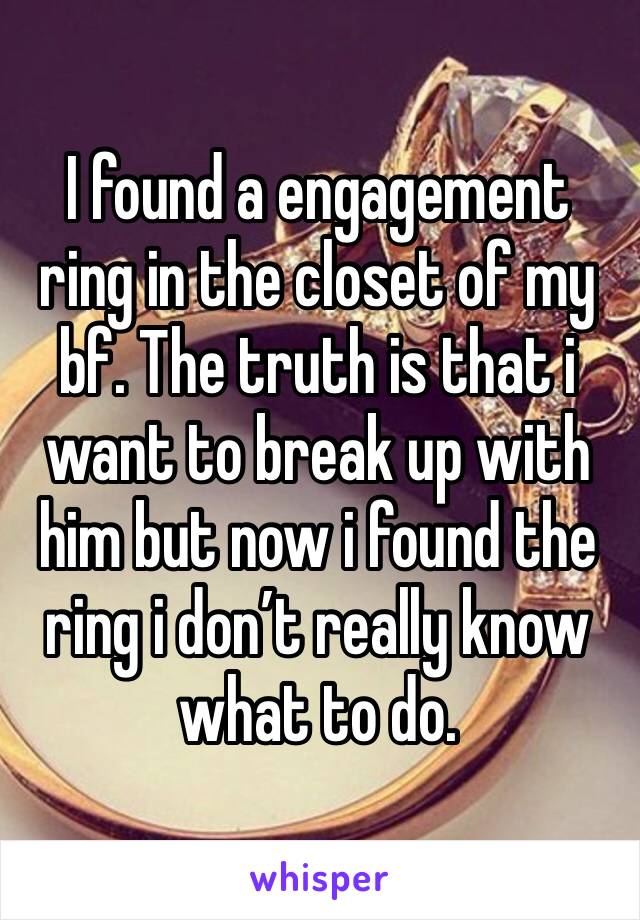 I found a engagement ring in the closet of my bf. The truth is that i want to break up with him but now i found the ring i don’t really know what to do. 