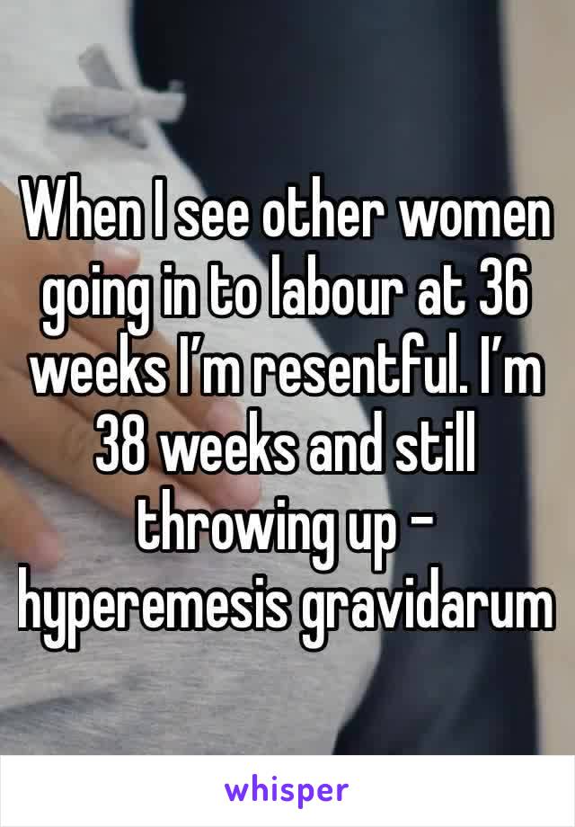 When I see other women going in to labour at 36 weeks I’m resentful. I’m 38 weeks and still throwing up - hyperemesis gravidarum 