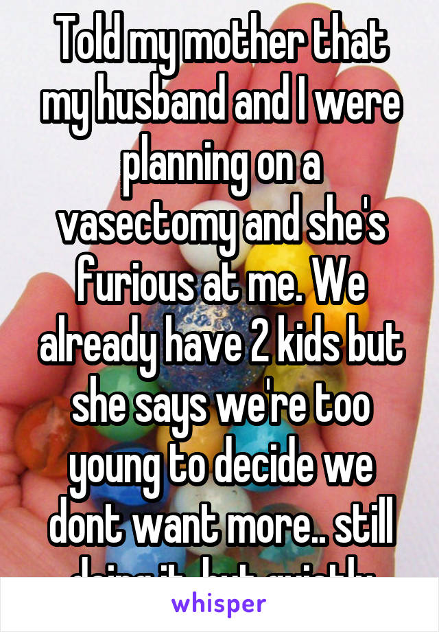 Told my mother that my husband and I were planning on a vasectomy and she's furious at me. We already have 2 kids but she says we're too young to decide we dont want more.. still doing it, but quietly