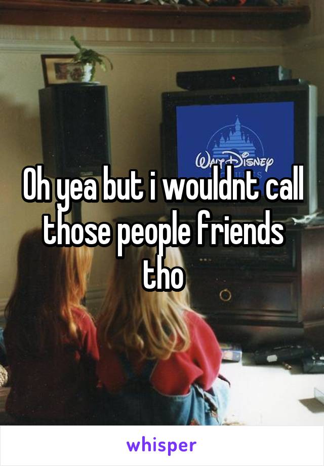 Oh yea but i wouldnt call those people friends tho