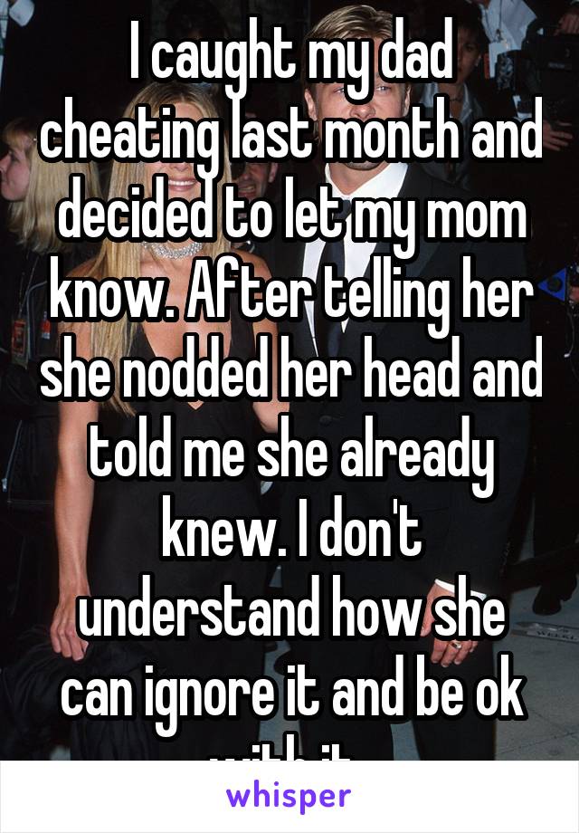 I caught my dad cheating last month and decided to let my mom know. After telling her she nodded her head and told me she already knew. I don't understand how she can ignore it and be ok with it. 