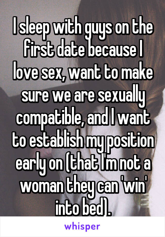 I sleep with guys on the first date because I love sex, want to make sure we are sexually compatible, and I want to establish my position early on (that I'm not a woman they can 'win' into bed).