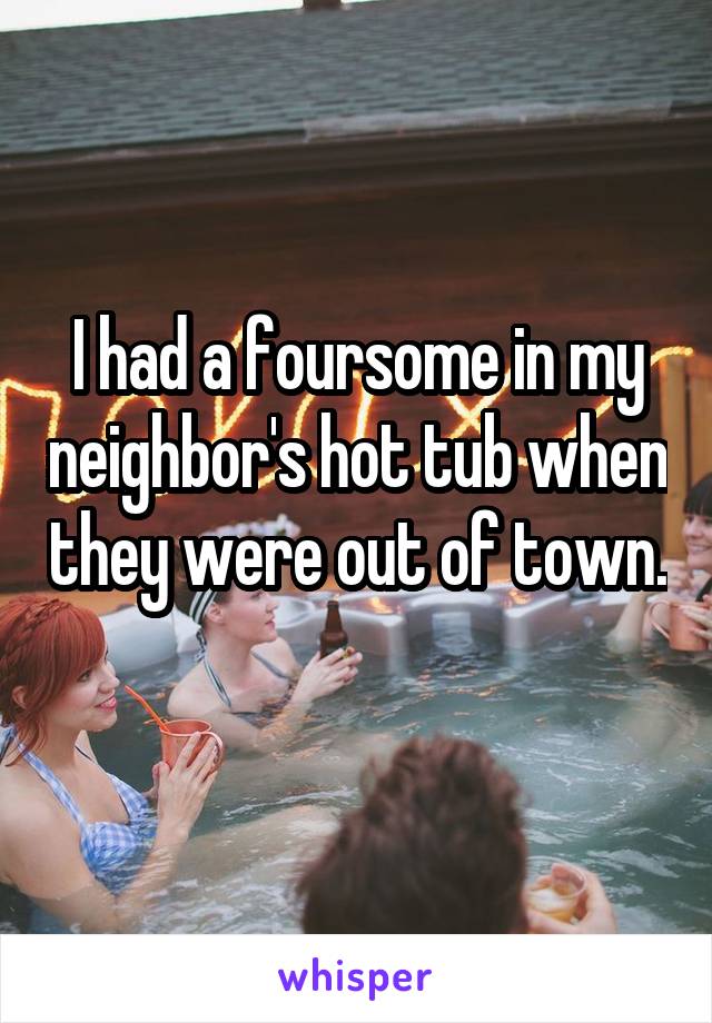 I had a foursome in my neighbor's hot tub when they were out of town. 
