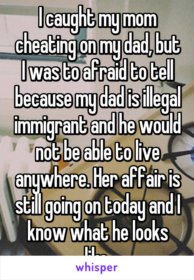 I caught my mom cheating on my dad, but I was to afraid to tell because my dad is illegal immigrant and he would not be able to live anywhere. Her affair is still going on today and I know what he looks like.