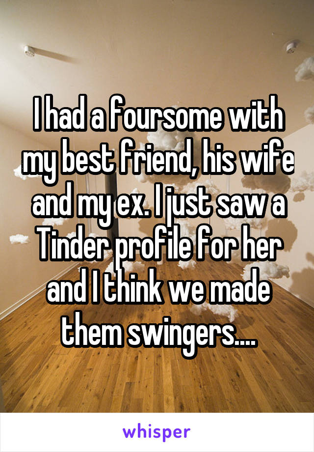 I had a foursome with my best friend, his wife and my ex. I just saw a Tinder profile for her and I think we made them swingers....