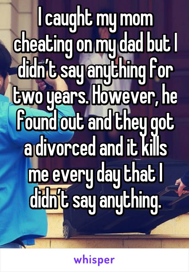 I caught my mom cheating on my dad but I didn’t say anything for two years. However, he found out and they got a divorced and it kills me every day that I didn’t say anything.

