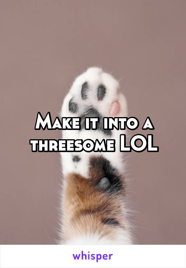 Make it into a threesome LOL