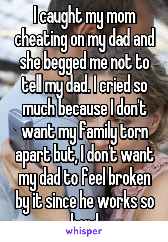 I caught my mom cheating on my dad and she begged me not to tell my dad. I cried so much because I don't want my family torn apart but, I don't want my dad to feel broken by it since he works so hard