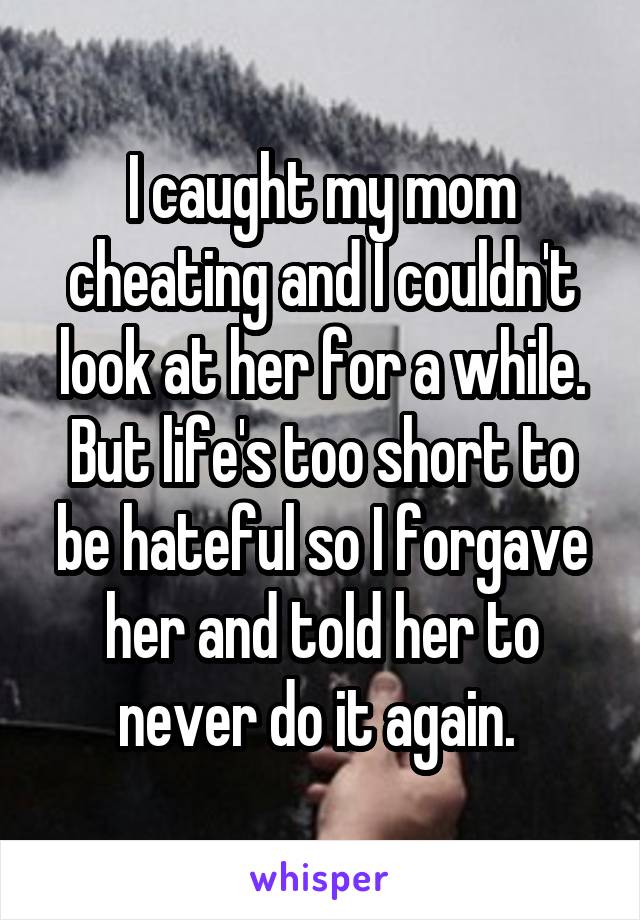 I caught my mom cheating and I couldn't look at her for a while. But life's too short to be hateful so I forgave her and told her to never do it again. 