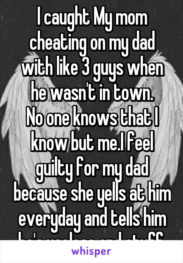 I caught My mom cheating on my dad with like 3 guys when he wasn't in town.
No one knows that I know but me.I feel guilty for my dad because she yells at him everyday and tells him he's useless and stuff.