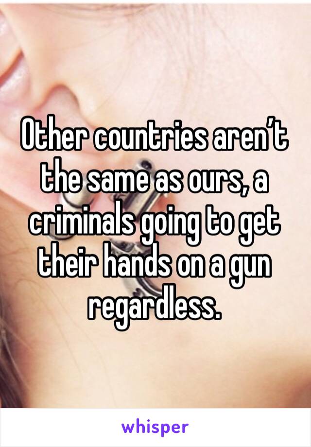 Other countries aren’t the same as ours, a criminals going to get their hands on a gun regardless. 