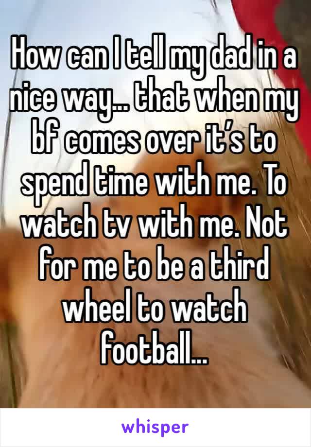 How can I tell my dad in a nice way... that when my bf comes over it’s to spend time with me. To watch tv with me. Not for me to be a third wheel to watch football...