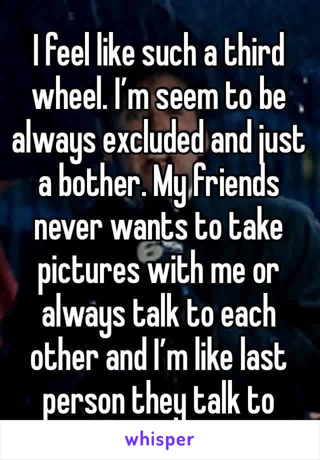 I feel like such a third wheel. I’m seem to be always excluded and just a bother. My friends never wants to take pictures with me or always talk to each other and I’m like last person they talk to