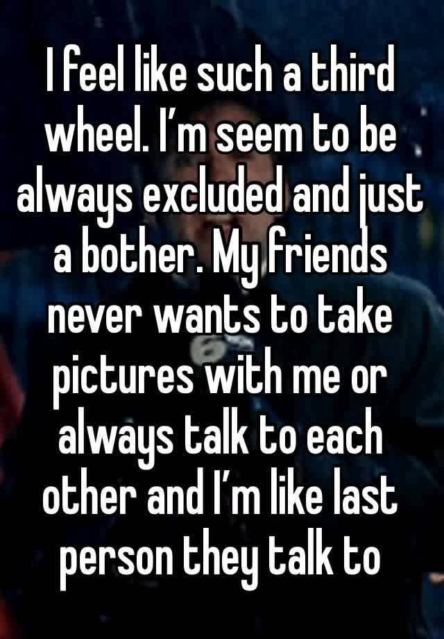 I feel like such a third wheel. I’m seem to be always excluded and just a bother. My friends never wants to take pictures with me or always talk to each other and I’m like last person they talk to